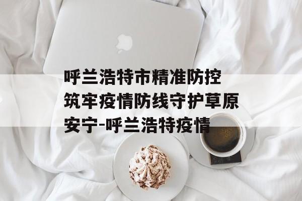 呼兰浩特市精准防控 筑牢疫情防线守护草原安宁-呼兰浩特疫情