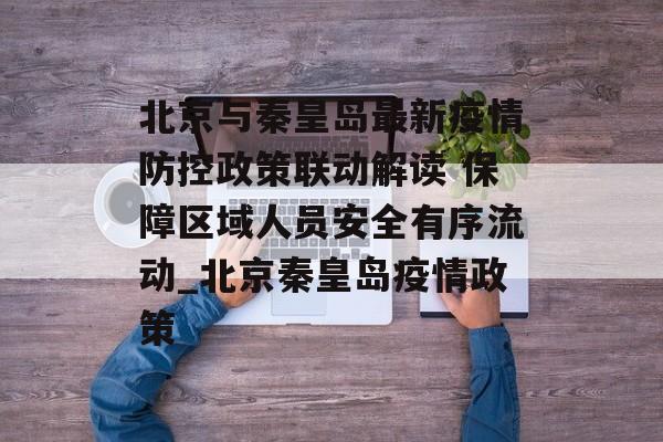 北京与秦皇岛最新疫情防控政策联动解读 保障区域人员安全有序流动_北京秦皇岛疫情政策