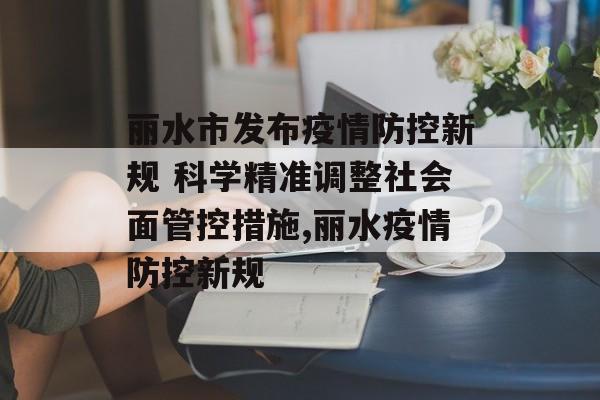 丽水市发布疫情防控新规 科学精准调整社会面管控措施,丽水疫情防控新规