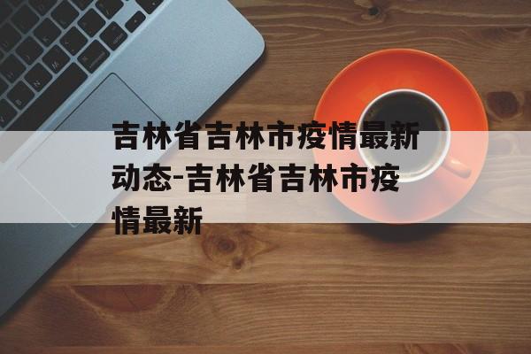 吉林省吉林市疫情最新动态-吉林省吉林市疫情最新