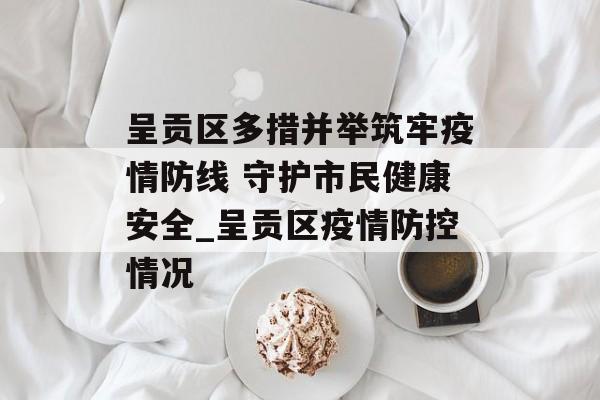呈贡区多措并举筑牢疫情防线 守护市民健康安全_呈贡区疫情防控情况