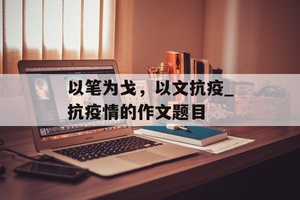 以笔为戈，以文抗疫_抗疫情的作文题目