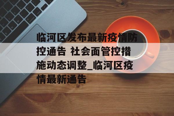 临河区发布最新疫情防控通告 社会面管控措施动态调整_临河区疫情最新通告