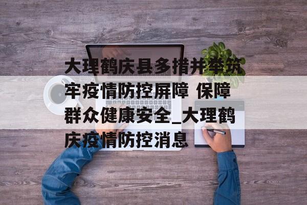 大理鹤庆县多措并举筑牢疫情防控屏障 保障群众健康安全_大理鹤庆疫情防控消息