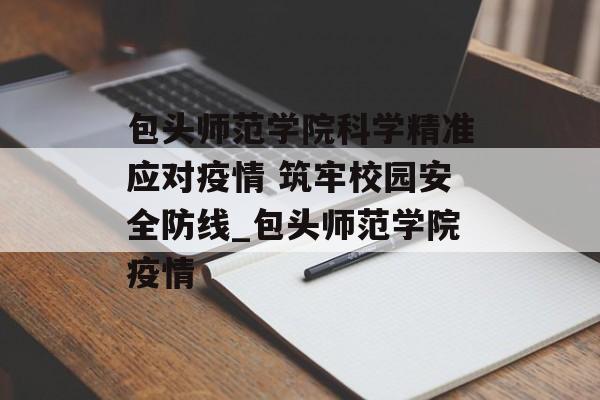 包头师范学院科学精准应对疫情 筑牢校园安全防线_包头师范学院疫情