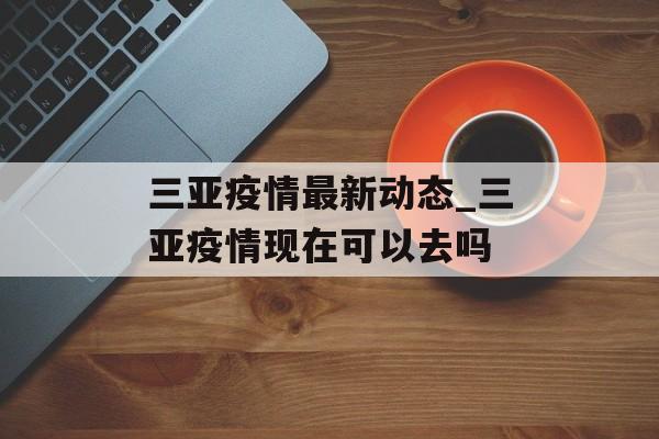 三亚疫情最新动态_三亚疫情现在可以去吗