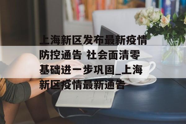 上海新区发布最新疫情防控通告 社会面清零基础进一步巩固_上海新区疫情最新通告