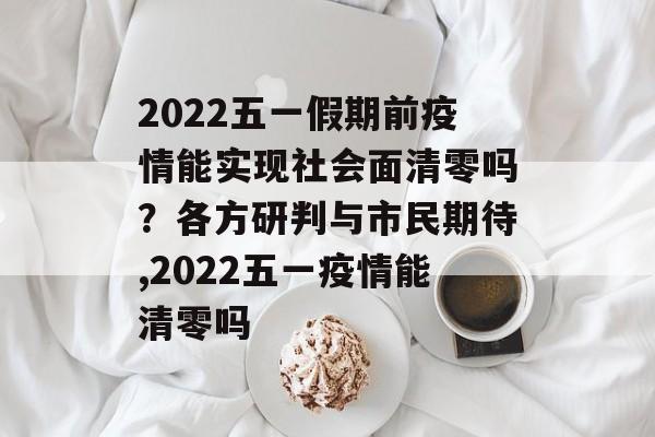 2022五一假期前疫情能实现社会面清零吗？各方研判与市民期待,2022五一疫情能清零吗