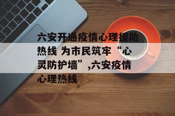 六安开通疫情心理援助热线 为市民筑牢“心灵防护墙”,六安疫情心理热线