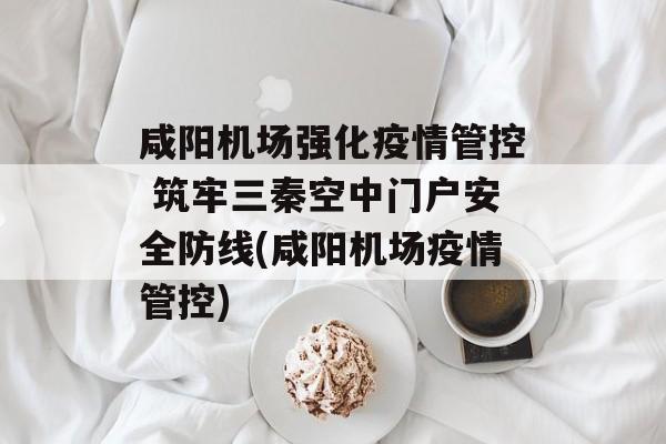 咸阳机场强化疫情管控 筑牢三秦空中门户安全防线(咸阳机场疫情管控)