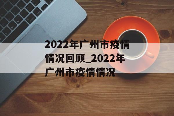 2022年广州市疫情情况回顾_2022年广州市疫情情况
