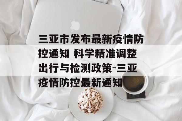 三亚市发布最新疫情防控通知 科学精准调整出行与检测政策-三亚疫情防控最新通知