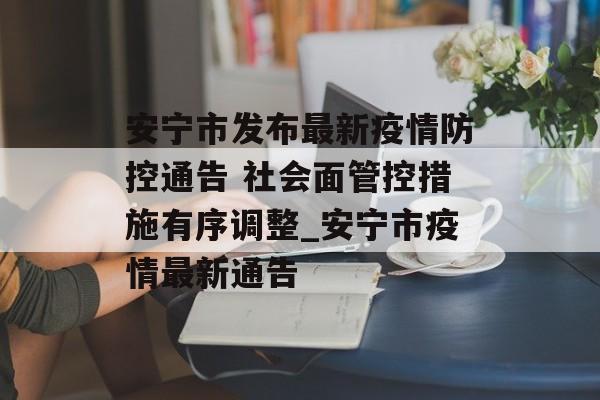 安宁市发布最新疫情防控通告 社会面管控措施有序调整_安宁市疫情最新通告