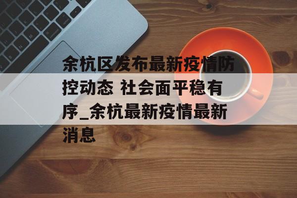 余杭区发布最新疫情防控动态 社会面平稳有序_余杭最新疫情最新消息