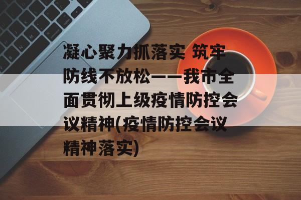 凝心聚力抓落实 筑牢防线不放松——我市全面贯彻上级疫情防控会议精神(疫情防控会议精神落实)