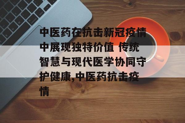 中医药在抗击新冠疫情中展现独特价值 传统智慧与现代医学协同守护健康,中医药抗击疫情
