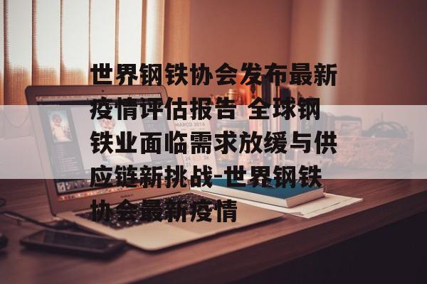 世界钢铁协会发布最新疫情评估报告 全球钢铁业面临需求放缓与供应链新挑战-世界钢铁协会最新疫情