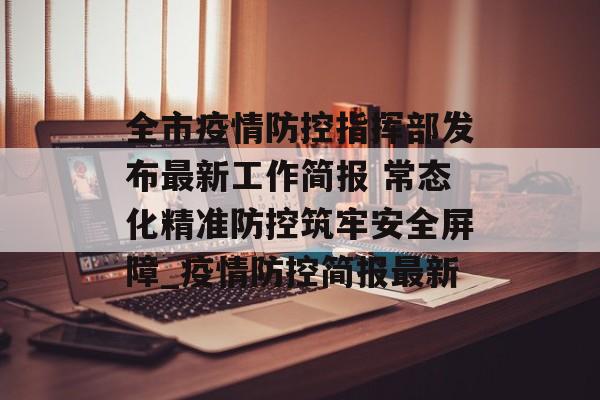 全市疫情防控指挥部发布最新工作简报 常态化精准防控筑牢安全屏障_疫情防控简报最新