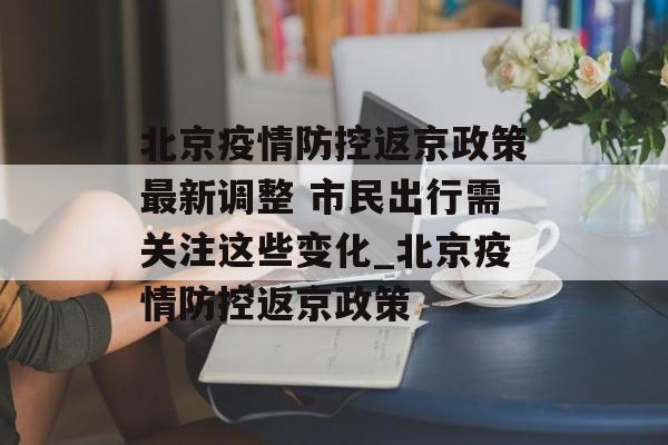 北京疫情防控返京政策最新调整 市民出行需关注这些变化_北京疫情防控返京政策