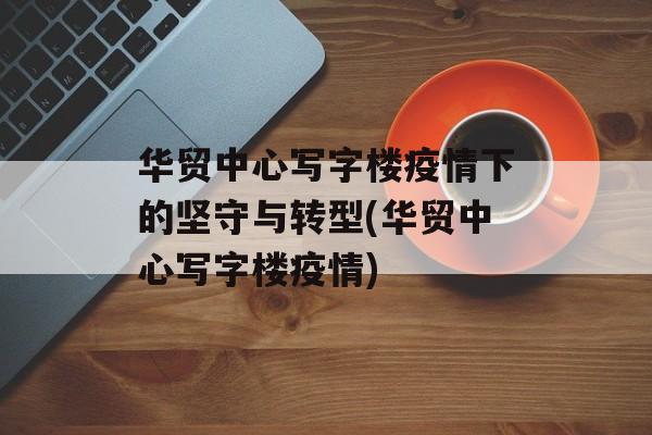 华贸中心写字楼疫情下的坚守与转型(华贸中心写字楼疫情)