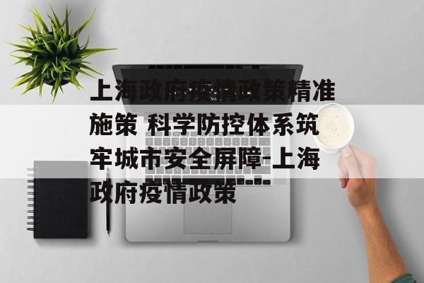 上海政府疫情政策精准施策 科学防控体系筑牢城市安全屏障-上海政府疫情政策