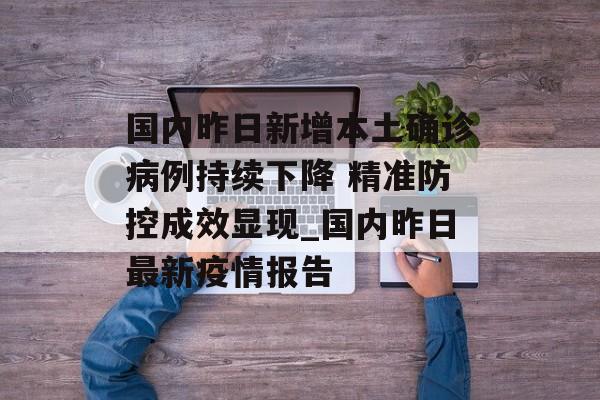 国内昨日新增本土确诊病例持续下降 精准防控成效显现_国内昨日最新疫情报告