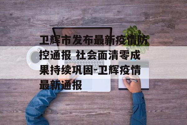 卫辉市发布最新疫情防控通报 社会面清零成果持续巩固-卫辉疫情最新通报