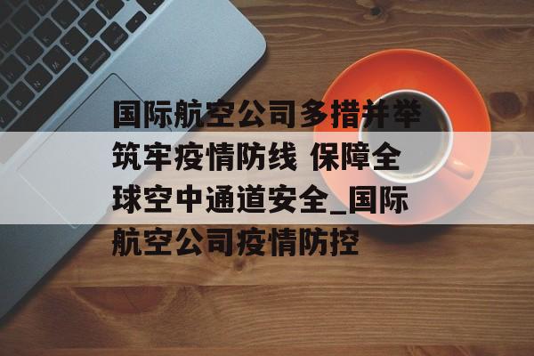 国际航空公司多措并举筑牢疫情防线 保障全球空中通道安全_国际航空公司疫情防控