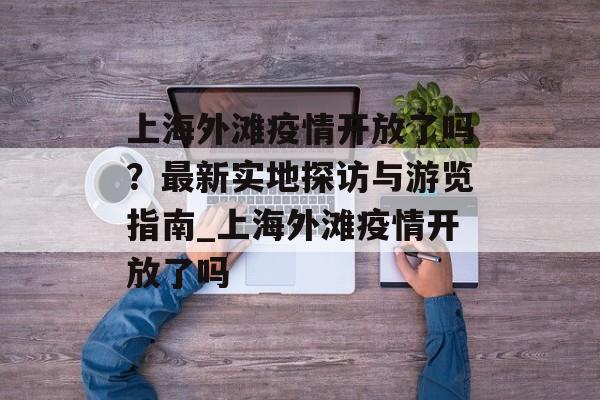 上海外滩疫情开放了吗？最新实地探访与游览指南_上海外滩疫情开放了吗