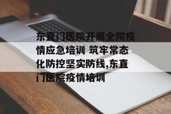 东直门医院开展全院疫情应急培训 筑牢常态化防控坚实防线,东直门医院疫情培训