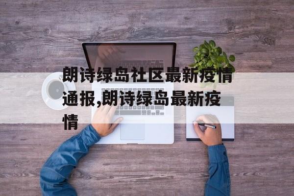 朗诗绿岛社区最新疫情通报,朗诗绿岛最新疫情