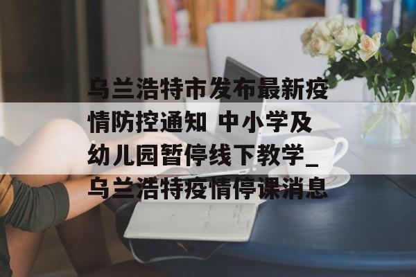 乌兰浩特市发布最新疫情防控通知 中小学及幼儿园暂停线下教学_乌兰浩特疫情停课消息