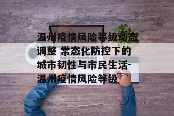 温州疫情风险等级动态调整 常态化防控下的城市韧性与市民生活-温州疫情风险等级