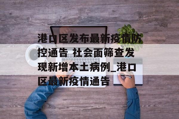 港口区发布最新疫情防控通告 社会面筛查发现新增本土病例_港口区最新疫情通告