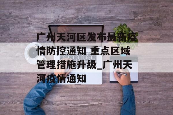 广州天河区发布最新疫情防控通知 重点区域管理措施升级_广州天河疫情通知