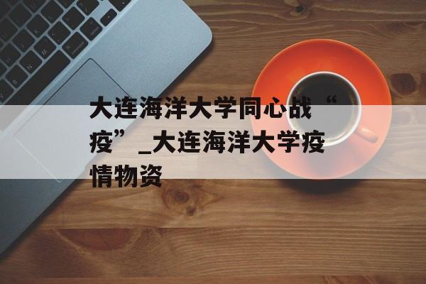 大连海洋大学同心战“疫”_大连海洋大学疫情物资