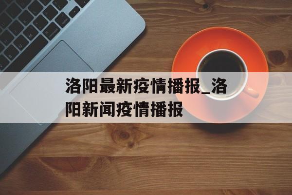 洛阳最新疫情播报_洛阳新闻疫情播报