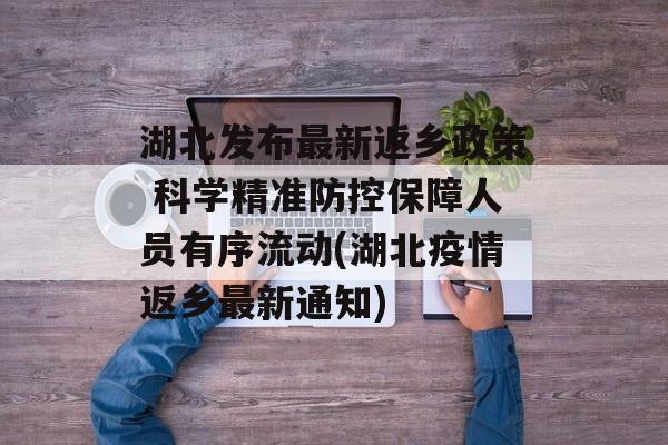湖北发布最新返乡政策 科学精准防控保障人员有序流动(湖北疫情返乡最新通知)
