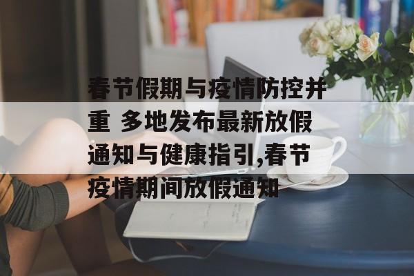 春节假期与疫情防控并重 多地发布最新放假通知与健康指引,春节疫情期间放假通知