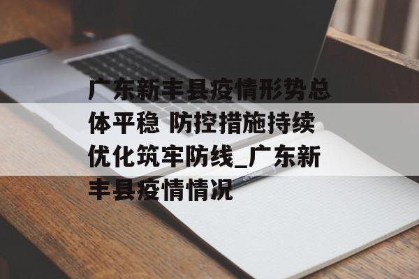 广东新丰县疫情形势总体平稳 防控措施持续优化筑牢防线_广东新丰县疫情情况