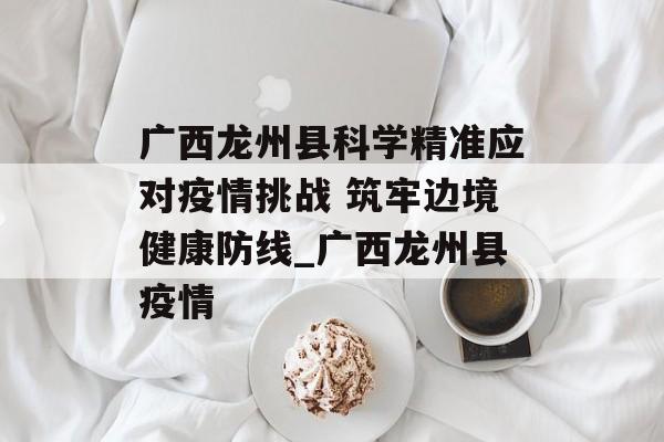 广西龙州县科学精准应对疫情挑战 筑牢边境健康防线_广西龙州县疫情