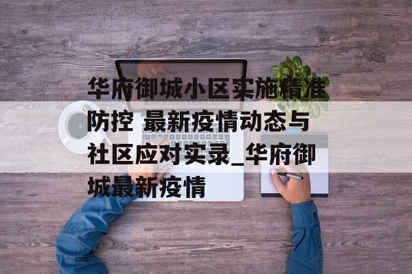 华府御城小区实施精准防控 最新疫情动态与社区应对实录_华府御城最新疫情