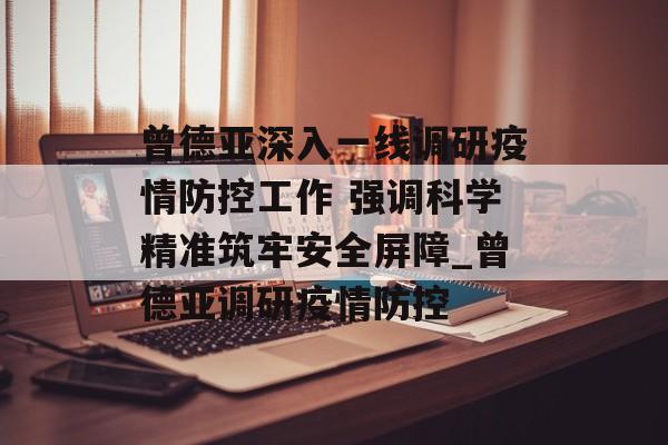 曾德亚深入一线调研疫情防控工作 强调科学精准筑牢安全屏障_曾德亚调研疫情防控