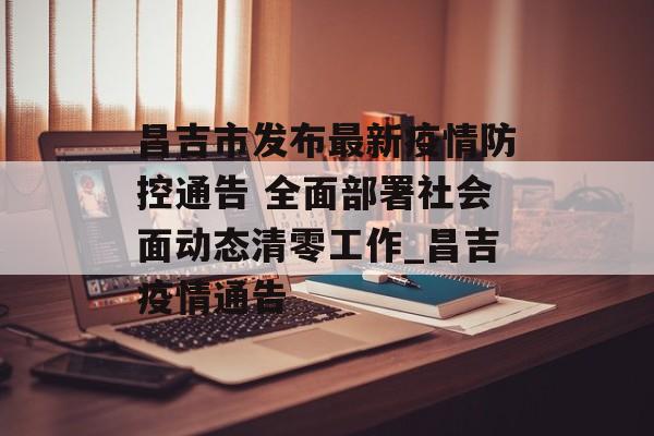 昌吉市发布最新疫情防控通告 全面部署社会面动态清零工作_昌吉疫情通告