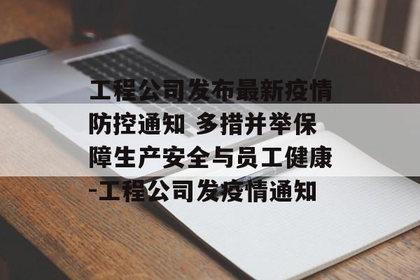 工程公司发布最新疫情防控通知 多措并举保障生产安全与员工健康-工程公司发疫情通知