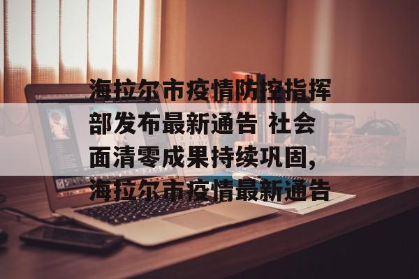 海拉尔市疫情防控指挥部发布最新通告 社会面清零成果持续巩固,海拉尔市疫情最新通告