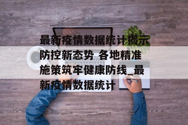最新疫情数据统计揭示防控新态势 各地精准施策筑牢健康防线_最新疫情数据统计