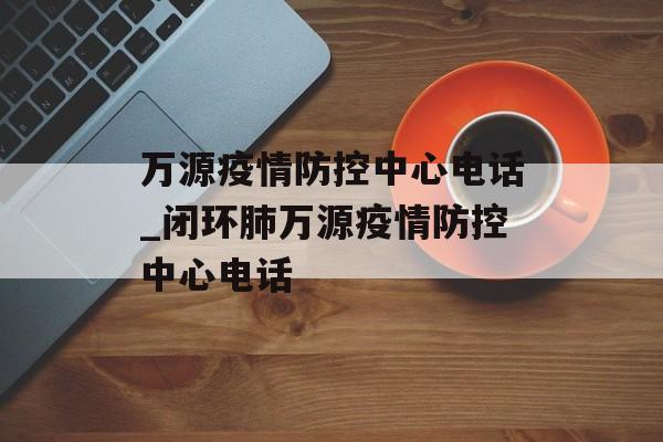万源疫情防控中心电话_闭环肺万源疫情防控中心电话