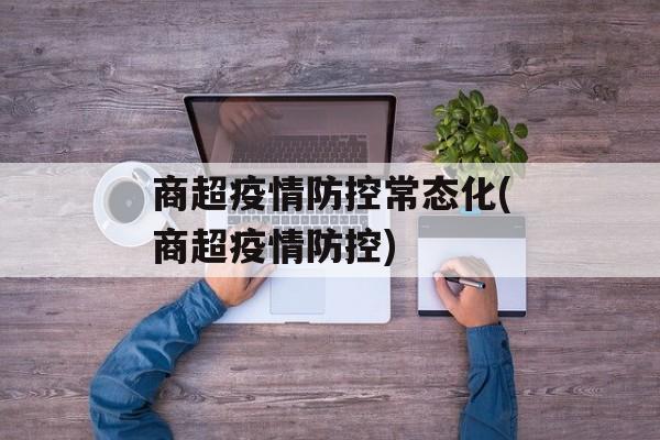 商超疫情防控常态化(商超疫情防控)