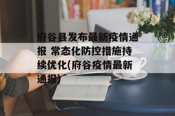 府谷县发布最新疫情通报 常态化防控措施持续优化(府谷疫情最新通报)
